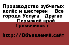 Производство зубчатых колёс и шестерён. - Все города Услуги » Другие   . Пермский край,Гремячинск г.